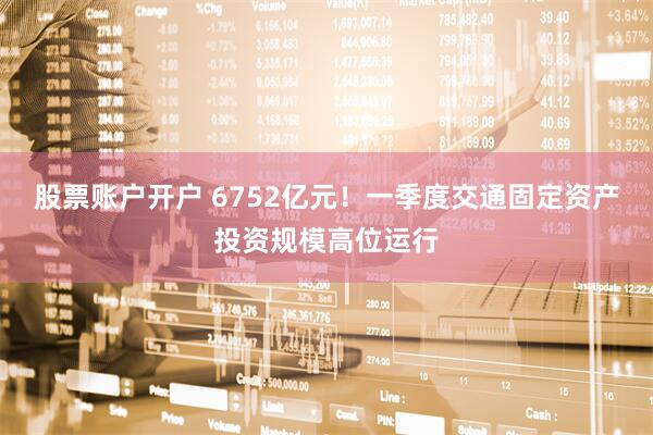 股票账户开户 6752亿元！一季度交通固定资产投资规模高位运行