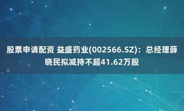 股票申请配资 益盛药业(002566.SZ)：总经理薛晓民拟减持不超41.62万股