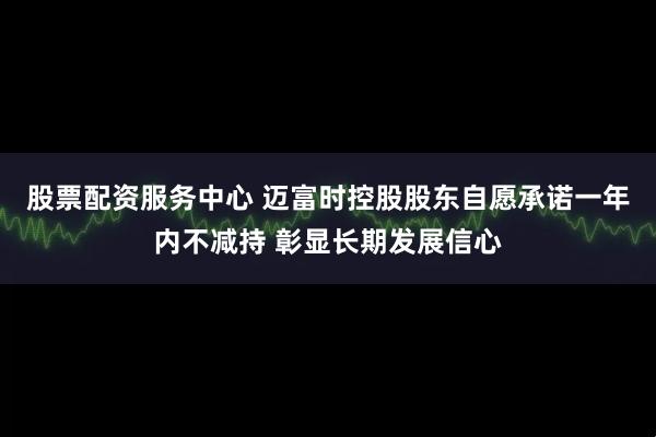 股票配资服务中心 迈富时控股股东自愿承诺一年内不减持 彰显长期发展信心