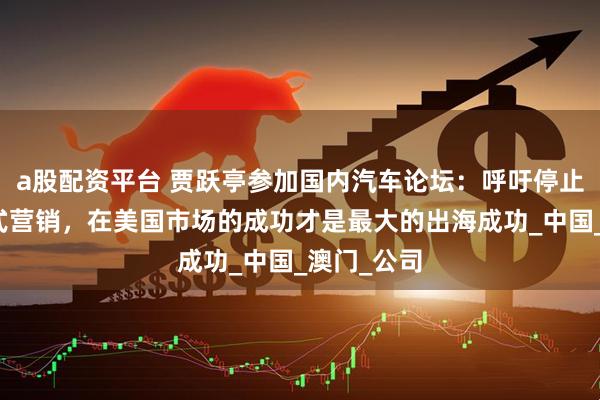 a股配资平台 贾跃亭参加国内汽车论坛：呼吁停止跟风吹牛式营销，在美国市场的成功才是最大的出海成功_中国_澳门_公司
