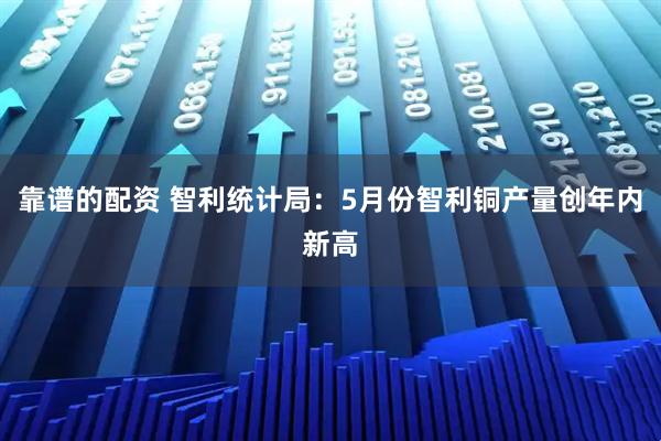 靠谱的配资 智利统计局：5月份智利铜产量创年内新高