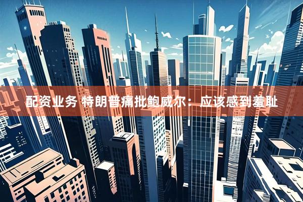 配资业务 特朗普痛批鲍威尔：应该感到羞耻