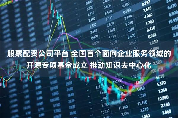 股票配资公司平台 全国首个面向企业服务领域的开源专项基金成立 推动知识去中心化