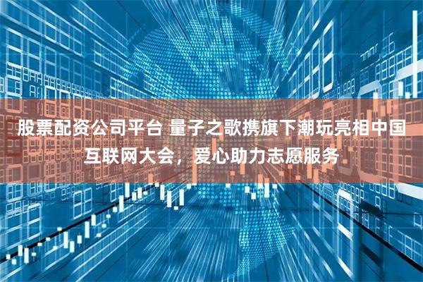 股票配资公司平台 量子之歌携旗下潮玩亮相中国互联网大会，爱心助力志愿服务