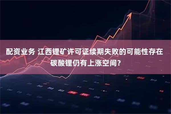 配资业务 江西锂矿许可证续期失败的可能性存在 碳酸锂仍有上涨空间？