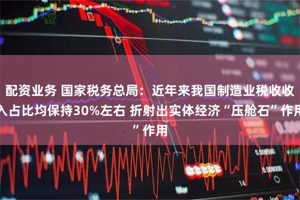 配资业务 国家税务总局：近年来我国制造业税收收入占比均保持30%左右 折射出实体经济“压舱石”作用