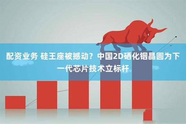配资业务 硅王座被撼动？中国2D硒化铟晶圆为下一代芯片技术立标杆