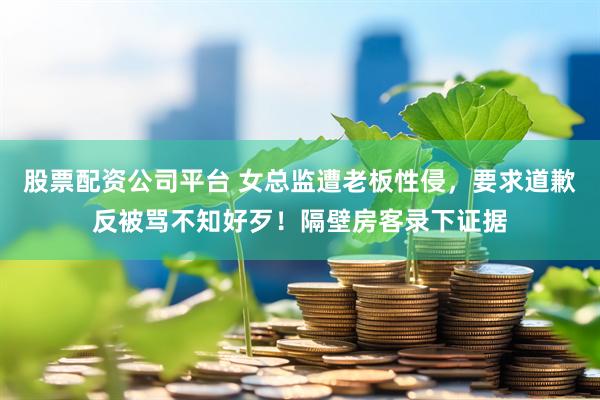 股票配资公司平台 女总监遭老板性侵,要求道歉反被骂不知好歹!隔壁房客录下证据