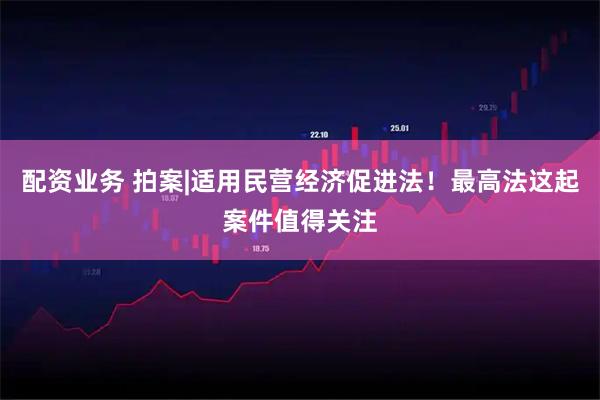 配资业务 拍案|适用民营经济促进法！最高法这起案件值得关注