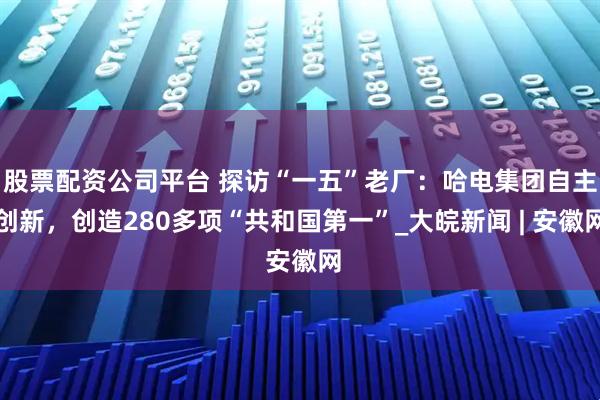 股票配资公司平台 探访“一五”老厂：哈电集团自主创新，创造280多项“共和国第一”_大皖新闻 | 安徽网