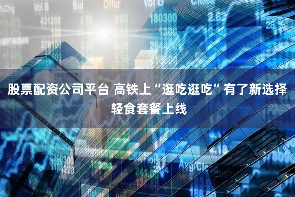 股票配资公司平台 高铁上“逛吃逛吃”有了新选择 轻食套餐上线