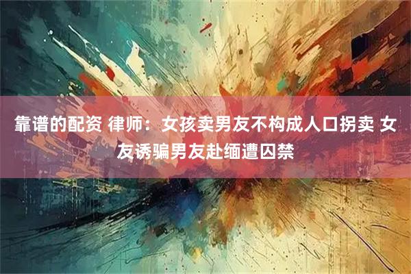 靠谱的配资 律师：女孩卖男友不构成人口拐卖 女友诱骗男友赴缅遭囚禁