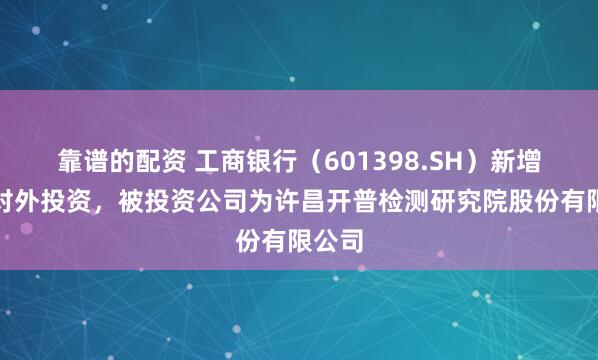 靠谱的配资 工商银行（601398.SH）新增一起对外投资，被投资公司为许昌开普检测研究院股份有限公司