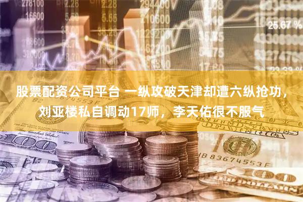 股票配资公司平台 一纵攻破天津却遭六纵抢功，刘亚楼私自调动17师，李天佑很不服气