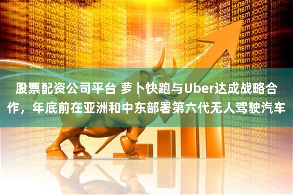 股票配资公司平台 萝卜快跑与Uber达成战略合作，年底前在亚洲和中东部署第六代无人驾驶汽车