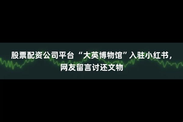 股票配资公司平台 “大英博物馆”入驻小红书，网友留言讨还文物