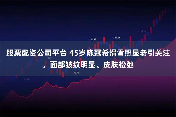 股票配资公司平台 45岁陈冠希滑雪照显老引关注,面部皱纹明显、皮肤松弛