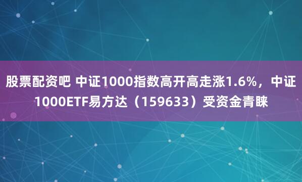 股票配资吧 中证1000指数高开高走涨1.6%，中证1000ETF易方达（159633）受资金青睐