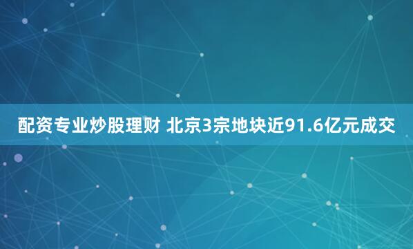 配资专业炒股理财 北京3宗地块近91.6亿元成交
