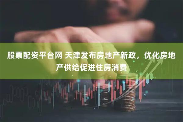 股票配资平台网 天津发布房地产新政，优化房地产供给促进住房消费