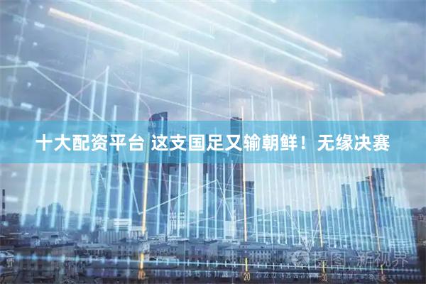 十大配资平台 这支国足又输朝鲜！无缘决赛