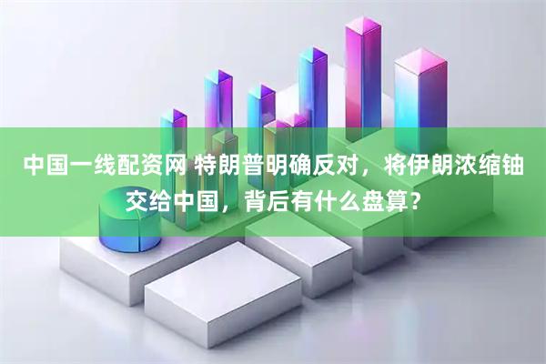 中国一线配资网 特朗普明确反对，将伊朗浓缩铀交给中国，背后有什么盘算？