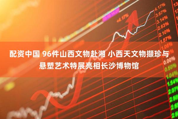 配资中国 96件山西文物赴湘 小西天文物撷珍与悬塑艺术特展亮相长沙博物馆