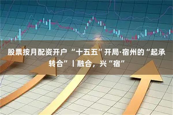 股票按月配资开户 “十五五”开局·宿州的“起承转合”丨融合,兴“宿”