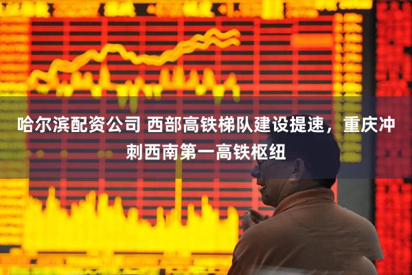 哈尔滨配资公司 西部高铁梯队建设提速，重庆冲刺西南第一高铁枢纽
