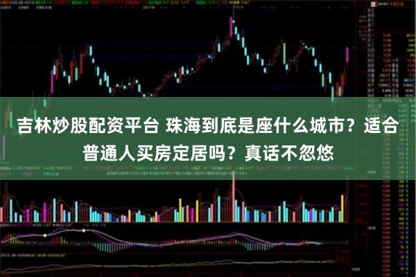 吉林炒股配资平台 珠海到底是座什么城市？适合普通人买房定居吗？真话不忽悠