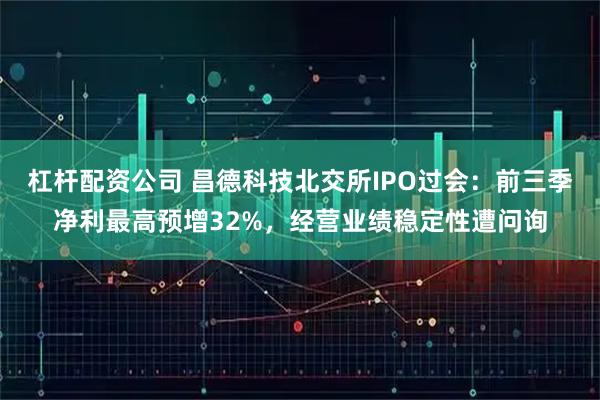 杠杆配资公司 昌德科技北交所IPO过会：前三季净利最高预增32%，经营业绩稳定性遭问询