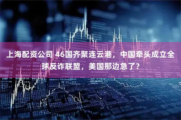 上海配资公司 46国齐聚连云港，中国牵头成立全球反诈联盟，美国那边急了？