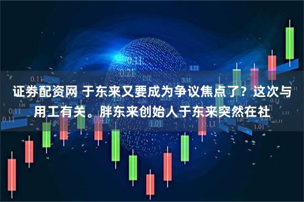 证劵配资网 于东来又要成为争议焦点了？这次与用工有关。胖东来创始人于东来突然在社