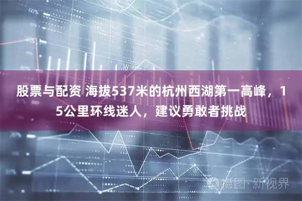 股票与配资 海拔537米的杭州西湖第一高峰，15公里环线迷人，建议勇敢者挑战