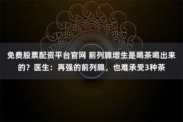 免费股票配资平台官网 前列腺增生是喝茶喝出来的？医生：再强的前列腺，也难承受3种茶