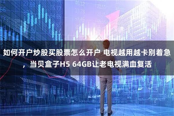 如何开户炒股买股票怎么开户 电视越用越卡别着急，当贝盒子H5 64GB让老电视满血复活