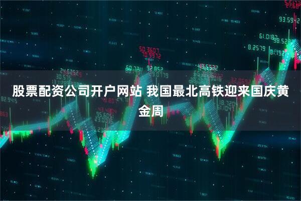 股票配资公司开户网站 我国最北高铁迎来国庆黄金周